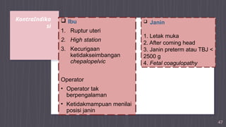 KontraIndika
si
47
 Ibu
1. Ruptur uteri
2. High station
3. Kecurigaan
ketidakseimbangan
chepalopelvic
Operator
• Operator tak
berpengalaman
• Ketidakmampuan menilai
posisi janin
 Janin
1. Letak muka
2. After coming head
3. Janin preterm atau TBJ <
2500 g
4. Fetal coagulopathy
 