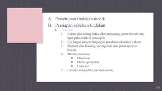 54
A. Persetujuan tindakan medik
B. Persiapan sebelum tindakan
I. Pasien:
1. Cairan dan selang infus telah terpasang, perut bawah dan
lipat paha telah di antiseptik
2. Uji fungsi dan perlengkapan peralatan ekstraksi vakum
3. Siapkan alas bokong, sarung kaki dan penutup perut
bawah
4. Medika mentosa
● Oksitosin
● Metilergometrin
● Lidocain
5. Larutan antiseptik (povidon iodin)
 