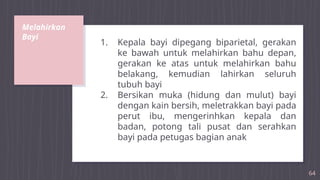 Melahirkan
Bayi
64
1. Kepala bayi dipegang biparietal, gerakan
ke bawah untuk melahirkan bahu depan,
gerakan ke atas untuk melahirkan bahu
belakang, kemudian lahirkan seluruh
tubuh bayi
2. Bersikan muka (hidung dan mulut) bayi
dengan kain bersih, meletrakkan bayi pada
perut ibu, mengerinhkan kepala dan
badan, potong tali pusat dan serahkan
bayi pada petugas bagian anak
 