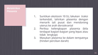 Melahirkan
Plasenta
65
1. Suntikan oksitosin 10 IU, lakukan traksi
terkendali, lahirkan plasenta dengan
menarik tali pusat dan mendorong
uterus ke arah dorsokranial
2. Periksa kelengkapan plasenta (bila
terdapat bagian-bagian yang lepas atau
tidak lengkap)
3. Masukan plasenta ke dalam tempatnya
(hindari percikan darah)
 