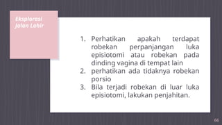 Eksplorasi
Jalan Lahir
66
1. Perhatikan apakah terdapat
robekan perpanjangan luka
episiotomi atau robekan pada
dinding vagina di tempat lain
2. perhatikan ada tidaknya robekan
porsio
3. Bila terjadi robekan di luar luka
episiotomi, lakukan penjahitan.
 