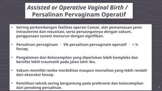 7
Assisted or Operative Vaginal Birth /
Persalinan Pervaginam Operatif
• Seiring perkembangan fasilitas operasi Caesar, alat pemantauan janin
intrauterine dan resusitasi, serta persaingannya dengan vakum,
penggunaan cunam menurun dengan signifikan.
• Persalinan pervaginam  5% persalinan pervaginam operatif  < ¼
forcep.
• Pengalaman dan Keterampilan yang diperlukan lebih kompleks dan
bersifat lebih traumatik pada jalan lahir ibu.
• Vakum memiliki resiko morbiditas maupun mortalitas yang lebih rendah
dari ekstraksi forcep.
• Pemilihan teknik sering bergantung pada preferensi dan keterampilan
dari penolong persalinan.
 