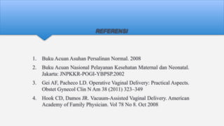 REFERENSI
1. Buku Acuan Asuhan Persalinan Normal. 2008
2. Buku Acuan Nasional Pelayanan Kesehatan Maternal dan Neonatal.
Jakarta: JNPKKR-POGI-YBPSP.2002
3. Gei AF, Pacheco LD. Operative Vaginal Delivery: Practical Aspects.
Obstet Gynecol Clin N Am 38 (2011) 323–349
4. Hook CD, Damos JR. Vacuum-Assisted Vaginal Delivery. American
Academy of Family Physician. Vol 78 No 8. Oct 2008
 