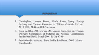 REFERENSI
5. Cunningham, Leveno, Bloom, Hauth, Rouse, Spong. Forceps
Delivery and Vacuum Extraction in William Obstetric 23rd
ed.
2010. USA: McGraw-Hill Companies
6. Islam A, Khan AH, Murtaza JN. Vacuum Extraction and Forceps
Delivery; Comparation of Maternal and Neonatal Complication.
Proffesional Med J. March 2008; 15 (1): 87-90
7. Prawirohardjo, sarwono. Ilmu Bedah Kebidanan. 2002. Jakarta :
Bina Pustaka
 