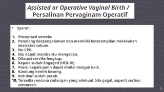 9
Assisted or Operative Vaginal Birth /
Persalinan Pervaginam Operatif
• Syarat :
1. Presentasi verteks
2. Penolong Berpengalaman dan memiliki keterampilan melakukan
ekstraksi vakum.
3. No CPD.
4. Ibu dapat membantu mengedan.
5. Dilatasi serviks lengkap.
6. Kepala sudah Engaged (HIII-IV).
7. Posisi kepala janin dapat dinilai dengan baik.
8. Kandung kemih kosong.
9. Ketuban sudah pecah.
10. Tersedia rencana cadangan yang adekuat bila gagal, seperti section
caesarean.
 