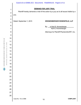1
2
3
4
5
6
7
8
9
10
11
12
13
14
15
16
17
18
19
20
21
22
23
24
25
26
27
28
Case No. 15-cv-3986
10
COMPLAINT
DEMAND FOR JURY TRIAL
Plaintiff hereby demands a trial of this action by a jury as to all issues triable by a
jury.
Dated: September 1, 2015 KRONENBERGER ROSENFELD, LLP
By: s/ Karl S. Kronenberger
Karl S. Kronenberger
Attorneys for Plaintiff PhantomALERT, Inc.
Case3:15-cv-03986-JCS Document1 Filed09/01/15 Page11 of 11
 