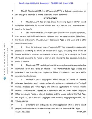 1
2
3
4
5
6
7
8
9
10
11
12
13
14
15
16
17
18
19
20
21
22
23
24
25
26
27
28
Case No. 15-cv-3986
1
COMPLAINT
Plaintiff PhantomALERT, Inc. (“PhantomALERT”), a Delaware corporation, by
and through its attorneys of record, states and alleges as follows:
INTRODUCTION
1. PhantomALERT has created Global Positioning System (“GPS”)-based
navigation applications for mobile phones and GPS devices (the “PhantomALERT
Apps” or the “Apps”).
2. The PhantomALERT Apps notify users of the location of traffic conditions,
road hazards, and traffic enforcement monitors, such as speed cameras (collectively,
the “Points of Interest”). PhantomALERT licenses its Apps to end users and to GPS
device manufacturers.
3. Over the last seven years, PhantomALERT has engaged in a systematic
process of identifying the Points of Interest for its Apps, evaluating which Points of
Interest would be of importance to users of the Apps, vetting the accuracy of the Points
of Interest, organizing the Points of Interest, and refining the data associated with the
Points of Interest.
4. PhantomALERT created and maintains a proprietary database containing
information about the Points of Interest. The PhantomALERT Apps access the
database in real time and then display the Points of Interest to users on a GPS-
generated electronic map.
5. PhantomALERT’s copyrighted works include its Points of Interest
database; its website, which includes software for editing and maintaining the Points of
Interest database (the “Web App”); and software applications for various mobile
devices. PhantomALERT applied for a registration with the United States Copyright
Office covering its Points of Interest database and the source code for the Web App.
On August 20, 2015, the U.S. Copyright Office issued a copyright registration, No.
TXu001954208.
6. Defendants own and operate the Waze application, which is a GPS-based
geographical navigation application that competes with the PhantomALERT Apps.
Case3:15-cv-03986-JCS Document1 Filed09/01/15 Page2 of 11
 