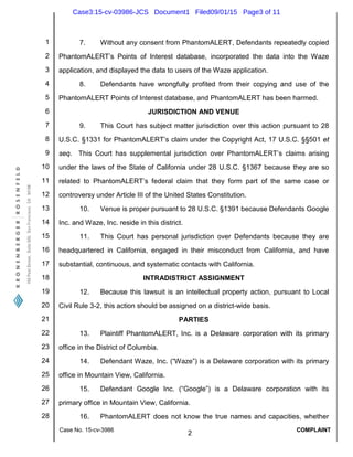1
2
3
4
5
6
7
8
9
10
11
12
13
14
15
16
17
18
19
20
21
22
23
24
25
26
27
28
Case No. 15-cv-3986
2
COMPLAINT
7. Without any consent from PhantomALERT, Defendants repeatedly copied
PhantomALERT’s Points of Interest database, incorporated the data into the Waze
application, and displayed the data to users of the Waze application.
8. Defendants have wrongfully profited from their copying and use of the
PhantomALERT Points of Interest database, and PhantomALERT has been harmed.
JURISDICTION AND VENUE
9. This Court has subject matter jurisdiction over this action pursuant to 28
U.S.C. §1331 for PhantomALERT’s claim under the Copyright Act, 17 U.S.C. §§501 et
seq. This Court has supplemental jurisdiction over PhantomALERT’s claims arising
under the laws of the State of California under 28 U.S.C. §1367 because they are so
related to PhantomALERT’s federal claim that they form part of the same case or
controversy under Article III of the United States Constitution.
10. Venue is proper pursuant to 28 U.S.C. §1391 because Defendants Google
Inc. and Waze, Inc. reside in this district.
11. This Court has personal jurisdiction over Defendants because they are
headquartered in California, engaged in their misconduct from California, and have
substantial, continuous, and systematic contacts with California.
INTRADISTRICT ASSIGNMENT
12. Because this lawsuit is an intellectual property action, pursuant to Local
Civil Rule 3-2, this action should be assigned on a district-wide basis.
PARTIES
13. Plaintiff PhantomALERT, Inc. is a Delaware corporation with its primary
office in the District of Columbia.
14. Defendant Waze, Inc. (“Waze”) is a Delaware corporation with its primary
office in Mountain View, California.
15. Defendant Google Inc. (“Google”) is a Delaware corporation with its
primary office in Mountain View, California.
16. PhantomALERT does not know the true names and capacities, whether
Case3:15-cv-03986-JCS Document1 Filed09/01/15 Page3 of 11
 
