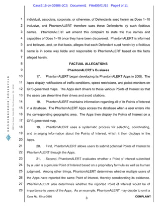 1
2
3
4
5
6
7
8
9
10
11
12
13
14
15
16
17
18
19
20
21
22
23
24
25
26
27
28
Case No. 15-cv-3986
3
COMPLAINT
individual, associate, corporate, or otherwise, of Defendants sued herein as Does 1–10
inclusive, and PhantomALERT therefore sues these Defendants by such fictitious
names. PhantomALERT will amend this complaint to state the true names and
capacities of Does 1–10 once they have been discovered. PhantomALERT is informed
and believes, and, on that basis, alleges that each Defendant sued herein by a fictitious
name is in some way liable and responsible to PhantomALERT based on the facts
alleged herein.
FACTUAL ALLEGATIONS
PhantomALERT’s Business
17. PhantomALERT began developing its PhantomALERT Apps in 2008. The
Apps display notifications of traffic conditions, speed restrictions, and police monitors on
GPS-generated maps. The Apps alert drivers to these various Points of Interest so that
the users can streamline their drives and avoid citations.
18. PhantomALERT maintains information regarding all of its Points of Interest
in a database. The PhantomALERT Apps access the database when a user enters into
the corresponding geographic area. The Apps then display the Points of Interest on a
GPS-generated map.
19. PhantomALERT uses a systematic process for selecting, coordinating,
and arranging information about the Points of Interest, which it then displays in the
Apps.
20. First, PhantomALERT allows users to submit potential Points of Interest to
PhantomALERT through the Apps.
21. Second, PhantomALERT evaluates whether a Point of Interest submitted
by a user is a genuine Point of Interest based on a proprietary formula as well as human
judgment. Among other things, PhantomALERT determines whether multiple users of
the Apps have reported the same Point of Interest, thereby corroborating its existence.
PhantomALERT also determines whether the reported Point of Interest would be of
importance to users of the Apps. As an example, PhantomALERT may decide to omit a
Case3:15-cv-03986-JCS Document1 Filed09/01/15 Page4 of 11
 