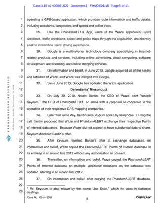 1
2
3
4
5
6
7
8
9
10
11
12
13
14
15
16
17
18
19
20
21
22
23
24
25
26
27
28
Case No. 15-cv-3986
5
COMPLAINT
operating a GPS-based application, which provides route information and traffic details,
including accidents, congestion, and speed and police traps.
29. Like the PhantomALERT App, users of the Waze application report
accidents, traffic conditions, speed and police traps through the application, and thereby
seek to streamline users’ driving experience.
30. Google is a multinational technology company specializing in Internet-
related products and services, including online advertising, cloud computing, software
development and licensing, and online mapping services.
31. On information and belief, in June 2013, Google acquired all of the assets
and liabilities of Waze, and Waze was merged into Google.
32. Since June 2013, Google has operated the Waze application.
Defendants’ Misconduct
33. On July 30, 2010, Noam Bardin, the CEO of Waze, sent Yoseph
Seyoum,1
the CEO of PhantomALERT, an email with a proposal to cooperate in the
operation of their respective GPS-mapping companies.
34. Later that same day, Bardin and Seyoum spoke by telephone. During the
call, Bardin proposed that Waze and PhantomALERT exchange their respective Points
of Interest databases. Because Waze did not appear to have substantial data to share,
Seyoum declined Bardin’s offer.
35. After Seyoum rejected Bardin’s offer to exchange databases, on
information and belief, Waze copied the PhantomALERT Points of Interest database in
its entirety in or around late 2012 without any authorization or consent.
36. Thereafter, on information and belief, Waze copied the PhantomALERT
Points of Interest database on multiple, additional occasions as the database was
updated, starting in or around late 2012.
37. On information and belief, after copying the PhantomALERT database,
1
Mr. Seyoum is also known by the name “Joe Scott,” which he uses in business
dealings.
Case3:15-cv-03986-JCS Document1 Filed09/01/15 Page6 of 11
 