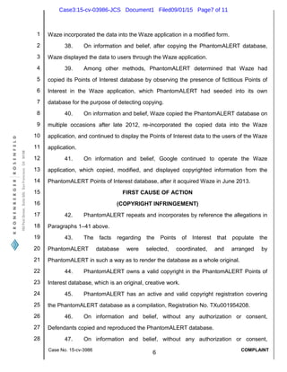 1
2
3
4
5
6
7
8
9
10
11
12
13
14
15
16
17
18
19
20
21
22
23
24
25
26
27
28
Case No. 15-cv-3986
6
COMPLAINT
Waze incorporated the data into the Waze application in a modified form.
38. On information and belief, after copying the PhantomALERT database,
Waze displayed the data to users through the Waze application.
39. Among other methods, PhantomALERT determined that Waze had
copied its Points of Interest database by observing the presence of fictitious Points of
Interest in the Waze application, which PhantomALERT had seeded into its own
database for the purpose of detecting copying.
40. On information and belief, Waze copied the PhantomALERT database on
multiple occasions after late 2012, re-incorporated the copied data into the Waze
application, and continued to display the Points of Interest data to the users of the Waze
application.
41. On information and belief, Google continued to operate the Waze
application, which copied, modified, and displayed copyrighted information from the
PhantomALERT Points of Interest database, after it acquired Waze in June 2013.
FIRST CAUSE OF ACTION
(COPYRIGHT INFRINGEMENT)
42. PhantomALERT repeats and incorporates by reference the allegations in
Paragraphs 1–41 above.
43. The facts regarding the Points of Interest that populate the
PhantomALERT database were selected, coordinated, and arranged by
PhantomALERT in such a way as to render the database as a whole original.
44. PhantomALERT owns a valid copyright in the PhantomALERT Points of
Interest database, which is an original, creative work.
45. PhantomALERT has an active and valid copyright registration covering
the PhantomALERT database as a compilation, Registration No. TXu001954208.
46. On information and belief, without any authorization or consent,
Defendants copied and reproduced the PhantomALERT database.
47. On information and belief, without any authorization or consent,
Case3:15-cv-03986-JCS Document1 Filed09/01/15 Page7 of 11
 