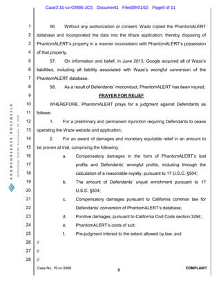 1
2
3
4
5
6
7
8
9
10
11
12
13
14
15
16
17
18
19
20
21
22
23
24
25
26
27
28
Case No. 15-cv-3986
8
COMPLAINT
56. Without any authorization or consent, Waze copied the PhantomALERT
database and incorporated the data into the Waze application, thereby disposing of
PhantomALERT’s property in a manner inconsistent with PhantomALERT’s possession
of that property.
57. On information and belief, in June 2013, Google acquired all of Waze’s
liabilities, including all liability associated with Waze’s wrongful conversion of the
PhantomALERT database.
58. As a result of Defendants’ misconduct, PhantomALERT has been injured.
PRAYER FOR RELIEF
WHEREFORE, PhantomALERT prays for a judgment against Defendants as
follows:
1. For a preliminary and permanent injunction requiring Defendants to cease
operating the Waze website and application;
2. For an award of damages and monetary equitable relief in an amount to
be proven at trial, comprising the following:
a. Compensatory damages in the form of PhantomALERT’s lost
profits and Defendants’ wrongful profits, including through the
calculation of a reasonable royalty, pursuant to 17 U.S.C. §504;
b. The amount of Defendants’ unjust enrichment pursuant to 17
U.S.C. §504;
c. Compensatory damages pursuant to California common law for
Defendants’ conversion of PhantomALERT’s database;
d. Punitive damages, pursuant to California Civil Code section 3294;
e. PhantomALERT’s costs of suit;
f. Pre-judgment interest to the extent allowed by law; and
//
//
//
Case3:15-cv-03986-JCS Document1 Filed09/01/15 Page9 of 11
 
