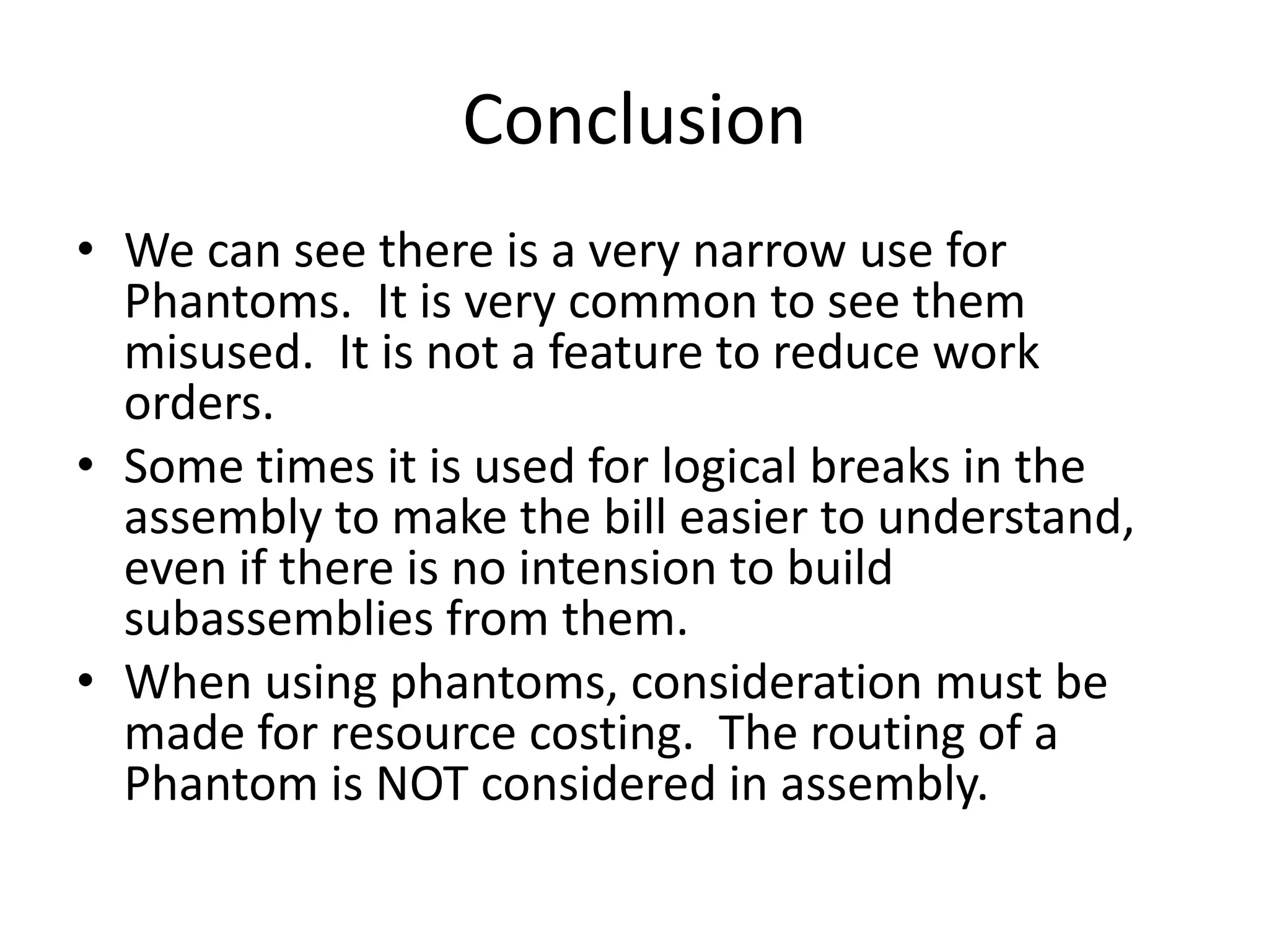 Conclusion
• We can see there is a very narrow use for
  Phantoms. It is very common to see them
  misused. It is not a feature to reduce work
  orders.
• Some times it is used for logical breaks in the
  assembly to make the bill easier to understand,
  even if there is no intension to build
  subassemblies from them.
• When using phantoms, consideration must be
  made for resource costing. The routing of a
  Phantom is NOT considered in assembly.
 
