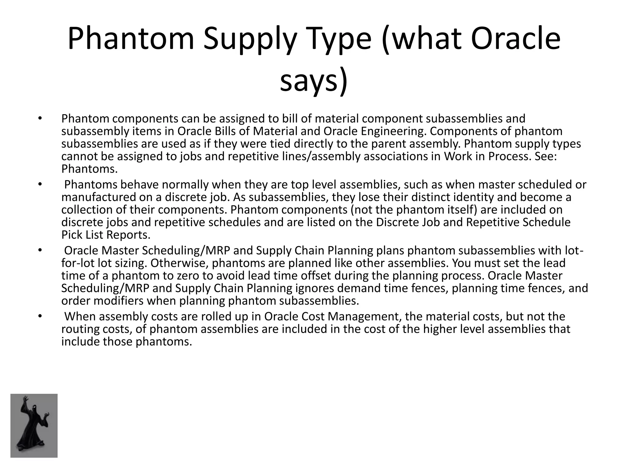 Phantom Supply Type (what Oracle
                 says)
•   Phantom components can be assigned to bill of material component subassemblies and
    subassembly items in Oracle Bills of Material and Oracle Engineering. Components of phantom
    subassemblies are used as if they were tied directly to the parent assembly. Phantom supply types
    cannot be assigned to jobs and repetitive lines/assembly associations in Work in Process. See:
    Phantoms.
•    Phantoms behave normally when they are top level assemblies, such as when master scheduled or
    manufactured on a discrete job. As subassemblies, they lose their distinct identity and become a
    collection of their components. Phantom components (not the phantom itself) are included on
    discrete jobs and repetitive schedules and are listed on the Discrete Job and Repetitive Schedule
    Pick List Reports.
•    Oracle Master Scheduling/MRP and Supply Chain Planning plans phantom subassemblies with lot-
    for-lot lot sizing. Otherwise, phantoms are planned like other assemblies. You must set the lead
    time of a phantom to zero to avoid lead time offset during the planning process. Oracle Master
    Scheduling/MRP and Supply Chain Planning ignores demand time fences, planning time fences, and
    order modifiers when planning phantom subassemblies.
•    When assembly costs are rolled up in Oracle Cost Management, the material costs, but not the
    routing costs, of phantom assemblies are included in the cost of the higher level assemblies that
    include those phantoms.
 