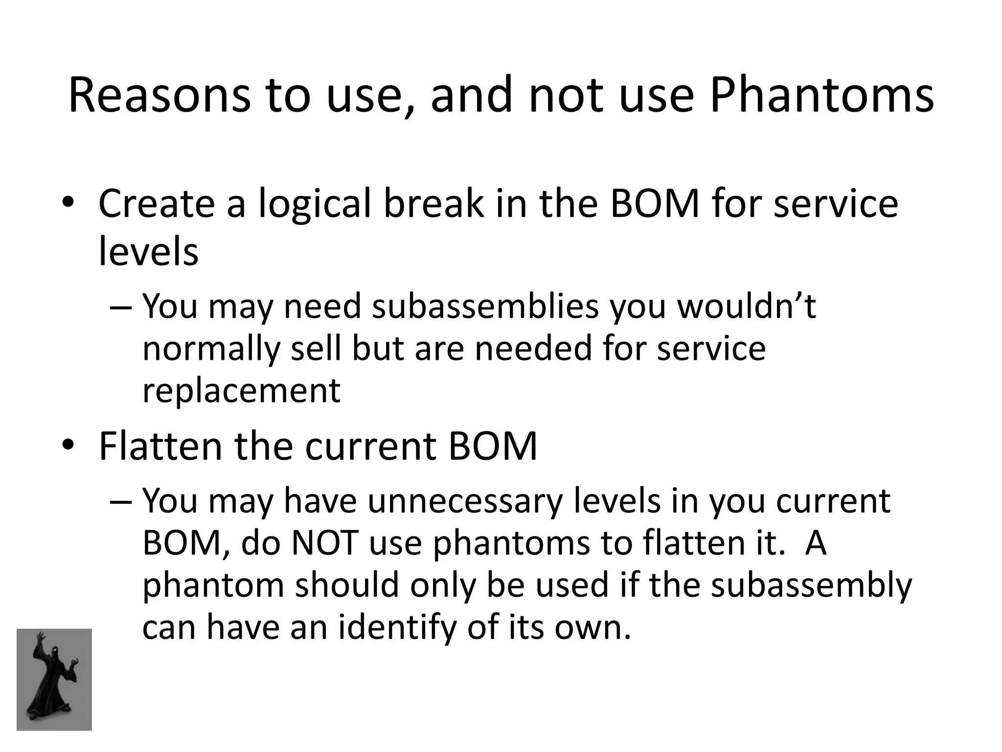 Reasons to use, and not use Phantoms
• Create a logical break in the BOM for service
  levels
  – You may need subassemblies you wouldn’t
    normally sell but are needed for service
    replacement
• Flatten the current BOM
  – You may have unnecessary levels in you current
    BOM, do NOT use phantoms to flatten it. A
    phantom should only be used if the subassembly
    can have an identify of its own.
 