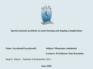 Special anatomic problems in canal cleaning and shaping (complication)
Name: Seyedsaeid Seyedraoufi Subject: Phantomic endodentic
Lecturer: Prof.Doctor Nino Korsantia
June 2020
Garg N., Garg A. - Textbook of Endodontics ,2011
 