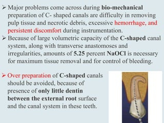  Major problems come across during bio-mechanical
preparation of C- shaped canals are difficulty in removing
pulp tissue and necrotic debris, excessive hemorrhage, and
persistent discomfort during instrumentation.
 Because of large volumetric capacity of the C-shaped canal
system, along with transverse anastomoses and
irregularities, amounts of 5.25 percent NaOCl is necessary
for maximum tissue removal and for control of bleeding.
 Over preparation of C-shaped canals
should be avoided, because of
presence of only little dentin
between the external root surface
and the canal system in these teeth.
 
