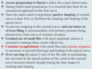  Access preparation is flared to allow for a more direct entry.
 During initial canal penetration, it is essential that there be an
unrestricted approach to the first curve.
 Once the entire canal is negotiated, passive shaping of coronal
curve is done first, to facilitate the cleaning and shaping of the
apical curve.
 To prevent stripping in the coronal curve, anti curvature or
reverse filing is recommended, with primary pressure being
placed away from curve of coronal curvature.
 Gradual use of small files with short amplitude strokes is
essential to manage these canals effectively.
 Constant recapitulation with small files and copious irrigation
is necessary to prevent blockage and leading in the apical curve.
 Over curving the apical 3 mm of the file aids in maintaining
the curvature in the apical portion of the canal as the coronal
curve becomes almost straight during the later stages of
cleaning and shaping.
 
