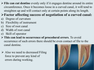 File can cut dentine evenly only if it engages dentine around its entire
circumference. Once it becomes loose in a curved canal, it will tend to
straighten up and will contact only at certain points along its length.
Factor affecting success of negotiation of a curved canal:
a) Degree of curvature
b) Flexibility of instrument
c) Size of root canal
d) Width of root canal
e) Skill of operator
This can lead to occurrence of procedural errors. To avoid
occurrence of such errors there should be even contact of file to the
canal dentine.
 Also we need to decreased Filing
force to prevent any kind of
errors during working.
 