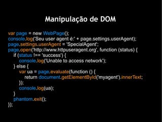 Manipulação de DOM
var page = new WebPage();
console.log('Seu user agent é:' + page.settings.userAgent);
page.settings.userAgent = 'SpecialAgent';
page.open('http://www.httpuseragent.org', function (status) {
    if (status !== 'success') {
        console.log('Unable to access network');
    } else {
        var ua = page.evaluate(function () {
            return document.getElementById('myagent').innerText;
        });
        console.log(ua);
    }
    phantom.exit();
});
 