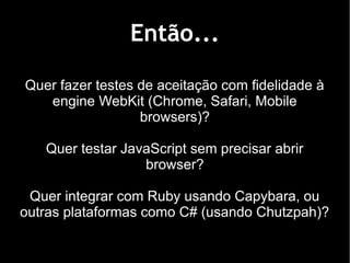 Então...

Quer fazer testes de aceitação com fidelidade à
   engine WebKit (Chrome, Safari, Mobile
                  browsers)?

   Quer testar JavaScript sem precisar abrir
                  browser?

 Quer integrar com Ruby usando Capybara, ou
outras plataformas como C# (usando Chutzpah)?
 