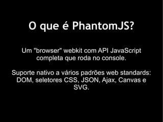 O que é PhantomJS?

   Um "browser" webkit com API JavaScript
       completa que roda no console.

Suporte nativo a vários padrões web standards:
 DOM, seletores CSS, JSON, Ajax, Canvas e
                     SVG.
 