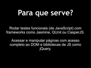 Para que serve?
  Rodar testes funcionais (de JavaScript) com
frameworks como Jasmine, QUnit ou CasperJS.

  Acessar e manipular páginas com acesso
 completo ao DOM e bibliotecas de JS como
                 jQuery.
 