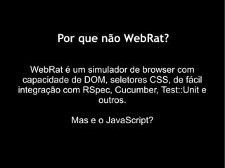 Por que não WebRat?

    WebRat é um simulador de browser com
 capacidade de DOM, seletores CSS, de fácil
integração com RSpec, Cucumber, Test::Unit e
                   outros.

            Mas e o JavaScript?
 