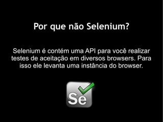 Por que não Selenium?

 Selenium é contém uma API para você realizar
testes de aceitação em diversos browsers. Para
   isso ele levanta uma instância do browser.
 