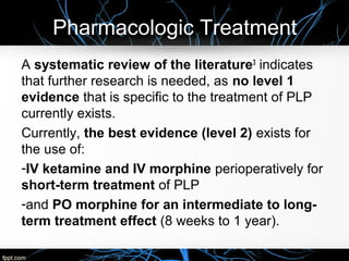 Pharmacologic Treatment
A systematic review of the literature3
indicates
that further research is needed, as no level 1
evidence that is specific to the treatment of PLP
currently exists.
Currently, the best evidence (level 2) exists for
the use of:
-IV ketamine and IV morphine perioperatively for
short-term treatment of PLP
-and PO morphine for an intermediate to long-
term treatment effect (8 weeks to 1 year).
 