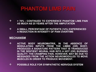 PHANTOM LIMB PAIN

   > 70% - CONTINUED TO EXPERIENCE PHANTOM LIMB PAIN
    AS MUCH AS 25 YEARS AFTER THE AMPUTATION

   A SMALL PERCENTAGE OF PATIENTS (14%) EXPERIENCED
    A REDUCTION IN INTENSITY OF PAIN OVERTIME

MECHANISM

   ACTIVE BODY NEUROMATRIX, IN THE ABSENCE OF
    MODULATING INPUTS FROM THE LIMBS (OR) BODY,
    PRODUCES A SIGNATURE PATTERN THAT IS TRANSDUCED
    IN THE SENTIENT NEURAL HUB INTO A HOT (OR) BURNING
    QUALITY. THE CRAMPING PAIN, HOWEVER, MAY BE DUE TO
    MESSAGES FROM THE ACTION NEUROMODULES TO MOVE
    MUSCLES IN ORDER TO PRODUCE MOVEMENT.

   POSSIBLE ROLE FOR SYMPATHETIC NERVOUS SYSTEM

                                              18
 