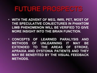 FUTURE PROSPECTS
• WITH THE ADVENT OF MEG, fMRI, PET, MOST OF
  THE SPECULATIVE CONJECTURES IN PHANTOM
  LIMB PHENOMENON WILL BE VERIFIED TO GIVE
  MORE INSIGHT INTO THE BRAIN FUNCTION.

• CONCEPTS OF LEARNED PARALYSIS AND
  METHODS OF UNLEARNING IT MAY BE
  EXTENDED TO THE AREAS OF STROKE,
  APRAXIA AND DYSTONIA PATIENTS AND THEY
  MAY BE BENEFITED BY THE VISUAL FEEDBACK
  METHODS.


                                      24
 