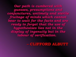 Our path is cumbered with
    guesses, presumptions and
conjunctures, untimely and sterile
 fruitage of minds which cannot
bear to wait for the facts and are
  ready to forget that the use of
   hypothesises lies not in the
  display of ingenuity but in the
      labour of verification.

          – CLIFFORD ALBUTT

                             26
 