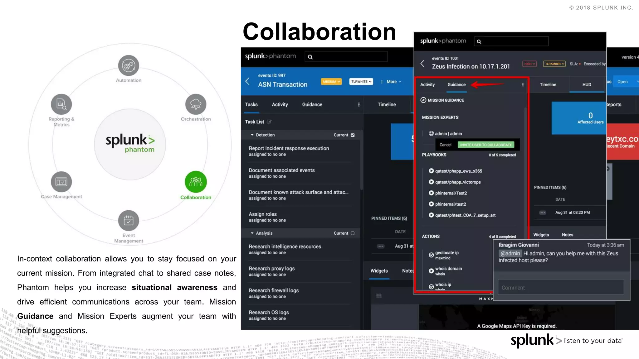 © 2018 SPLUNK INC.
Collaboration
In-context collaboration allows you to stay focused on your
current mission. From integrated chat to shared case notes,
Phantom helps you increase situational awareness and
drive efficient communications across your team. Mission
Guidance and Mission Experts augment your team with
helpful suggestions.
 