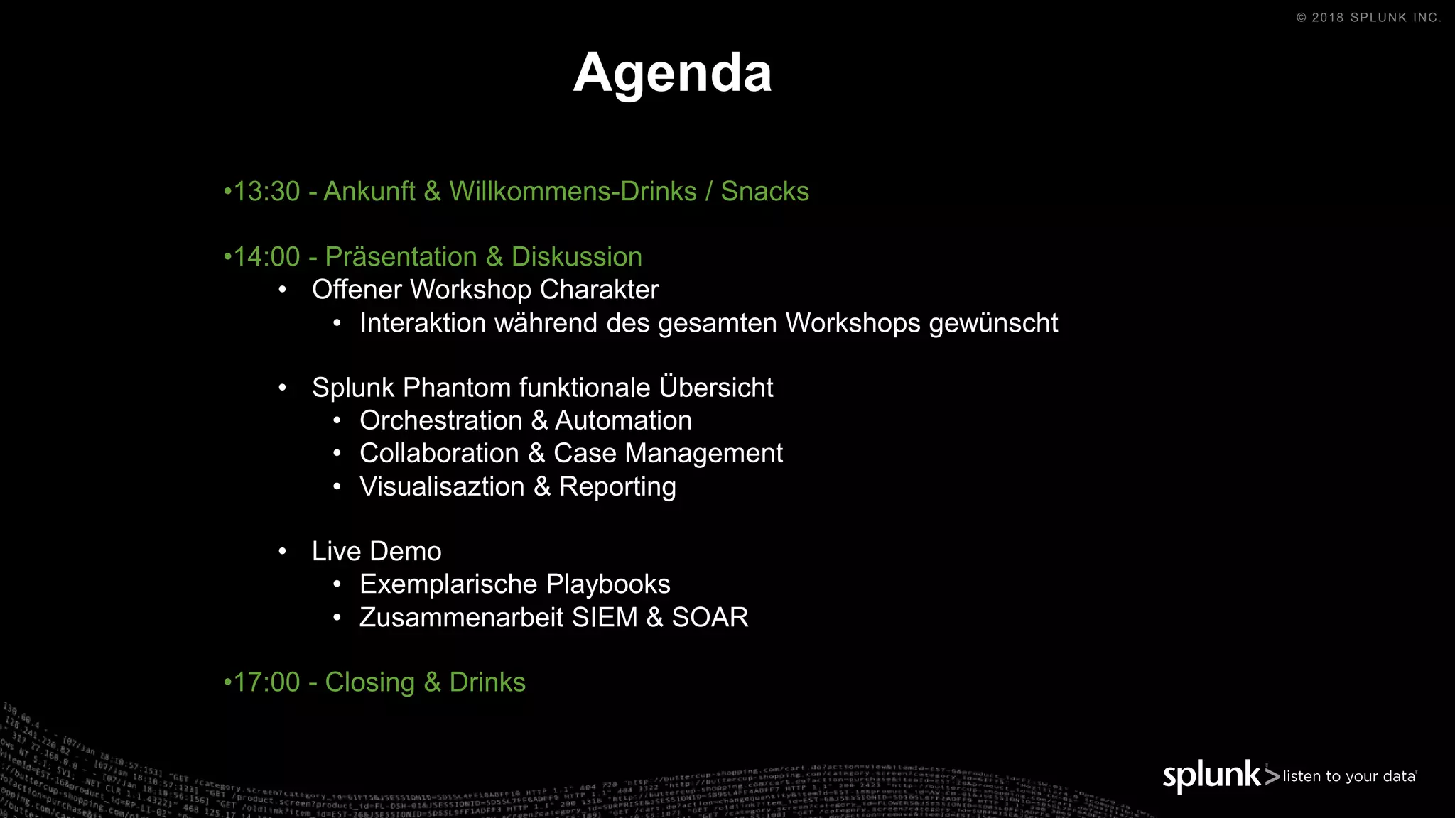 © 2018 SPLUNK INC.
•13:30 - Ankunft & Willkommens-Drinks / Snacks
•14:00 - Präsentation & Diskussion
• Offener Workshop Charakter
• Interaktion während des gesamten Workshops gewünscht
• Splunk Phantom funktionale Übersicht
• Orchestration & Automation
• Collaboration & Case Management
• Visualisaztion & Reporting
• Live Demo
• Exemplarische Playbooks
• Zusammenarbeit SIEM & SOAR
•17:00 - Closing & Drinks
Agenda
 