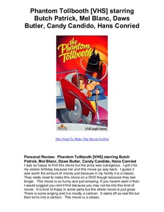 Phantom Tollbooth [VHS] starring
   Butch Patrick, Mel Blanc, Daws
Butler, Candy Candido, Hans Conried




                     They Need To Make This Movie On Dvd




Personal Review: Phantom Tollbooth [VHS] starring Butch
Patrick, Mel Blanc, Daws Butler, Candy Candido, Hans Conried
I was so happy to find this movie but the price was outrageous. I got it for
my sisters birthday because her and this movie go way back. I guess it
was worth the amount of money just because in my family it is a classic.
They really need to make this movie on a DVD though because they last
longer. This movie is so funny and just amazing. If you havent seen it then
I would suggest you rent it first because you may not be into this kind of
movie. It is kind of trippy in some parts but the whole movie is just great.
There is some singing and it is mostly a cartoon. It starts off as real life but
then turns into a cartoon. This movie is a classic.
 