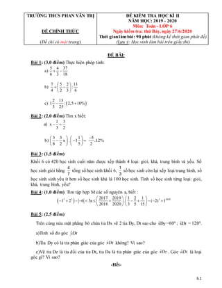 6.1
TRƯỜNG THCS PHAN VĂN TRỊ
ĐỀ CHÍNH THỨC
(Đề chỉ có một trang)
ĐỀ KIỂM TRA HỌC KÌ II
NĂM HỌC: 2019 - 2020
Môn: Toán - LỚP 6
Ngày kiểm tra: thứ Bảy, ngày 27/6/2020
Thời gianlàm bài: 90 phút (không kể thời gian phát đề)
(Lưu ý: Học sinh làm bài trên giấy thi)
ĐỀ BÀI:
Bài 1: (3,0 điểm) Thực hiện phép tính:
5 4 37
a)
6 3 18
 
7 5 2 11
b) :
4 2 3 6
 
 
 
 
 
2 13
c) 1 : 2,5 10%
3 25
 
Bài 2: (2,0 điểm) Tìm x biết:
a)
1 3
x
3 2
 
3 3 1 5
b) x . 1 .12%
8 2 5 2

   
  
   
   
Bài 3: (1,5 điểm)
Khối 6 có 420 học sinh cuối năm được xếp thành 4 loại: giỏi, khá, trung bình và yếu. Số
học sinh giỏi bằng
4
7
tổng số học sinh khối 6,
1
3
số học sinh còn lại xếp loại trung bình, số
học sinh sinh yếu ít hơn số học sinh khá là 100 học sinh. Tính số học sinh từng loại: giỏi,
khá, trung bình, yếu?
Bài 4: (1,0 điểm) Tìm tập hợp M các số nguyên a, biết :
 
3 2 3 2020
2017 2019 1 2 1
1 2 6 3a . ( 2) 1
2018 2020 3 5 15
   
           
   
   
Bài 5: (2,5 điểm)
Trên cùng nửa mặt phẳng bờ chứa tia Dx vẽ 2 tia Dy, Dt sao cho ·
xDy =600 ; ·
xDt = 1200.
a)Tính số đo góc ·
yDt
b)Tia Dy có là tia phân giác của góc ·
xDt không? Vì sao?
c)Vẽ tia Dz là tia đối của tia Dt, tia Da là tia phân giác của góc ·
xDz . Góc ·
aDt là loại
góc gì? Vì sao?
-Hết-
 