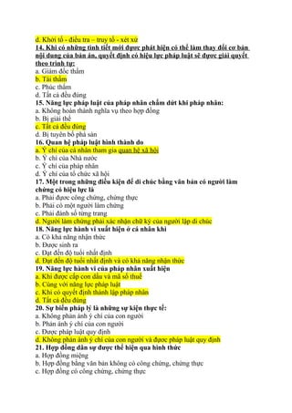 d. Khởi tố - điều tra – truy tố - xét xử
14. Khi có những tình tiết mới đựơc phát hiện có thể làm thay đổi cơ bản
nội dung của bản án, quyết định có hiệu lực pháp luật sẽ đựơc giải quyết
theo trình tự:
a. Giám đốc thẩm
b. Tái thẩm
c. Phúc thẩm
d. Tất cả đều đúng
15. Năng lực pháp luật của pháp nhân chấm dứt khi pháp nhân:
a. Không hoàn thành nghĩa vụ theo hợp đồng
b. Bị giải thể
c. Tất cả đều đúng
d. Bị tuyên bố phá sản
16. Quan hệ pháp luật hình thành do
a. Ý chí của cá nhân tham gia quan hệ xã hội
b. Ý chí của Nhà nước
c. Ý chí của pháp nhân
d. Ý chí của tổ chức xã hội
17. Một trong những điều kiện để di chúc bằng văn bản có người làm
chứng có hiệu lực là
a. Phải đựơc công chứng, chứng thực
b. Phải có một người làm chứng
c. Phải đánh số từng trang
d. Người làm chứng phải xác nhận chữ ký của người lập di chúc
18. Năng lực hành vi xuất hiện ở cá nhân khi
a. Có khả năng nhận thức
b. Được sinh ra
c. Đạt đến độ tuổi nhất định
d. Đạt đến độ tuổi nhất định và có khả năng nhận thức
19. Năng lực hành vi của pháp nhân xuất hiện
a. Khi được cấp con dấu và mã số thuế
b. Cùng với năng lực pháp luật
c. Khi có quyết định thành lập pháp nhân
d. Tất cả đều đúng
20. Sự biến pháp lý là những sự kiện thực tế:
a. Không phản ánh ý chí của con người
b. Phản ánh ý chí của con người
c. Được pháp luật quy định
d. Không phản ánh ý chí của con người và đựơc pháp luật quy định
21. Hợp đồng dân sự được thể hiện qua hình thức
a. Hợp đồng miệng
b. Hợp đồng bằng văn bản không có công chứng, chứng thực
c. Hợp đồng có công chứng, chứng thực
 