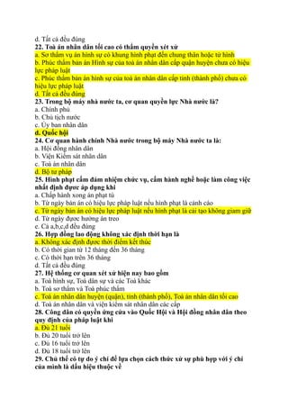d. Tất cả đều đúng
22. Toà án nhân dân tối cao có thẩm quyền xét xử
a. Sơ thẩm vụ án hình sự có khung hình phạt đến chung thân hoặc tử hình
b. Phúc thẩm bản án Hình sự của toà án nhân dân cấp quận huyện chưa có hiệu
lực pháp luật
c. Phúc thẩm bản án hình sự của toà án nhân dân cấp tỉnh (thành phố) chưa có
hiệu lực pháp luật
d. Tất cả đều đúng
23. Trong bộ máy nhà nước ta, cơ quan quyền lực Nhà nước là?
a. Chính phủ
b. Chủ tịch nước
c. Ủy ban nhân dân
d. Quốc hội
24. Cơ quan hành chính Nhà nước trong bộ máy Nhà nước ta là:
a. Hội đồng nhân dân
b. Viện Kiểm sát nhân dân
c. Toà án nhân dân
d. Bộ tư pháp
25. Hình phạt cấm đảm nhiệm chức vụ, cấm hành nghề hoặc làm công việc
nhất định đựơc áp dụng khi
a. Chấp hành xong án phạt tù
b. Từ ngày bản án có hiệu lực pháp luật nếu hình phạt là cảnh cáo
c. Từ ngày bản án có hiệu lực pháp luật nếu hình phạt là cải tạo không giam giữ
d. Từ ngày đựơc hưởng án treo
e. Cả a,b,c,d đều đúng
26. Hợp đồng lao động không xác định thời hạn là
a. Không xác định đựơc thời điểm kết thúc
b. Có thời gian từ 12 tháng đến 36 tháng
c. Có thời hạn trên 36 tháng
d. Tất cả đều đúng
27. Hệ thống cơ quan xét xử hiện nay bao gồm
a. Toà hình sự, Toà dân sự và các Toà khác
b. Toà sơ thẩm và Toà phúc thẩm
c. Toà án nhân dân huyện (quận), tỉnh (thành phố), Toà án nhân dân tối cao
d. Toà án nhân dân và viện kiểm sát nhân dân các cấp
28. Công dân có quyền ứng cửa vào Quốc Hội và Hội đồng nhân dân theo
quy định của pháp luật khi
a. Đủ 21 tuổi
b. Đủ 20 tuổi trở lên
c. Đủ 16 tuổi trở lên
d. Đủ 18 tuổi trở lên
29. Chủ thể có tự do ý chí để lựa chọn cách thức xử sự phù hợp với ý chí
của mình là dấu hiệu thuộc về
 
