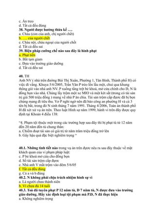 c. Án treo
d. Tất cả đều đúng
38. Người được hưởng thừa kế ….
a. Cháu (con của anh, chị người chết)
b. …. của người chết
c. Cháu nội, cháu ngoại của người chết
d. Tất cả đều sai
39. Biện pháp cưỡng chế nào sau đây là hình phạt
a. Phạt tiền
b. Bắt tạm giam
c. Đưa vào trường giáo dưỡng
d. Tất cả đều sai
40. TH
Anh NV ( nhà trên đường Bùi Thị Xuân, Phường 1, Tân Bình, Thành phố H) có
việc đi vắng. Khuya 5/6/2005, Trần Văn P trèo lên lầu một, chui qua khung
thông gió vào nhà anh NV. P xuống tầng trệt bẻ khoá, mở cửa chính cho D, N là
đồng bọn vào nhà. Chúng lấy trộm một xe MIO và một két sắt (trong có tài sản
trị giá 500 triệu đồng ) mang về nhà P ăn chia. Tài sản trộm cắp đựơc đã bị bọn
chúng mang đi tiêu thu. Vơ P nghi ngờ nên đã báo công an phường H và cả 3
tên bị bắt, trong đó N sinh tháng 7 năm 1991. Tháng 4/2006, Toàn án thành phố
H đã xét xử vụ án trên. Theo luật Hình sự năm 1999, hành vi trên đây được quy
định tại Khoản 4 điều 138:
“4. Phạm tội thuộc một trong các trường hợp sau đây thì bị phạt tù từ 12 năm
đến 20 năm đến tù chung thân:
a. Chiếm đoạt tài sản có giá trị từ năm trăm triệu đồng trở lên
b. Gây hậu quả đặc biệt nghiêm trọng “
40.1. Những tình tiết nào trong vụ án trên đựơc nêu ra sau đây thuộc về mặt
khách quan của vi phạm pháp luật:
c. P bẻ khoá mở cửa cho đồng bọn
d. Số tài sản trộm cắp đựơc
e. Nhà anh V mất trộm vào đêm 5/6/05
f. Tất cả đều đúng
g. Cả a và b đúng
40.2. N không phải chịu trách nhiệm hình sự vì
a. Là người chưa thành niên
b. Vì chưa đủ 14 tuổi
40.3. Toà đã tuyên phạt P 12 năm tù, D 7 năm tù, N được đưa vào trường
giáo dưỡng. Hãy xác định loại tội phạm mà P.D, N đã thực hiện
a. Không nghiêm trọng
 