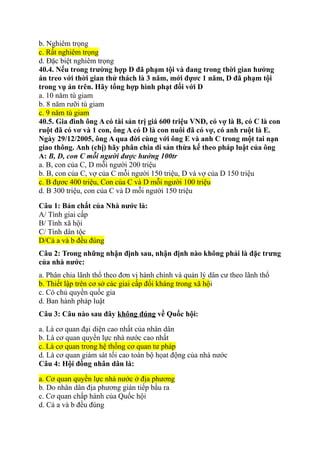 b. Nghiêm trọng
c. Rất nghiêm trọng
d. Đặc biệt nghiêm trọng
40.4. Nếu trong trường hợp D đã phạm tội và đang trong thời gian hưởng
án treo với thời gian thử thách là 3 năm, mới đựơc 1 năm, D đã phạm tội
trong vụ án trên. Hãy tổng hợp hình phạt đối với D
a. 10 năm tù giam
b. 8 năm rưỡi tù giam
c. 9 năm tù giam
40.5. Gia đình ông A có tài sản trị giá 600 triệu VNĐ, có vợ là B, có C là con
ruột đã có vơ và 1 con, ông A có D là con nuôi đã có vợ, có anh ruột là E.
Ngày 29/12/2005, ông A qua đời cùng với ông E và anh C trong một tai nạn
giao thông. Anh (chị) hãy phân chia di sản thừa kế theo pháp luật của ông
A: B, D, con C mỗi người được hưởng 100tr
a. B, con của C, D mỗi người 200 triệu
b. B, con của C, vợ của C mỗi người 150 triệu, D và vợ của D 150 triệu
c. B đựơc 400 triệu, Con của C và D mỗi người 100 triệu
d. B 300 triệu, con của C và D mỗi người 150 triệu
Câu 1: Bản chất của Nhà nước là:
A/ Tính giai cấp
B/ Tính xã hội
C/ Tính dân tộc
D/Cả a và b đều đúng
Câu 2: Trong những nhận định sau, nhận định nào không phải là đặc trưng
của nhà nước:
a. Phân chia lãnh thổ theo đơn vị hành chính và quản lý dân cư theo lãnh thổ
b. Thiết lập trên cơ sở các giai cấp đối kháng trong xã hội
c. Có chủ quyền quốc gia
d. Ban hành pháp luật
Câu 3: Câu nào sau đây không đúng về Quốc hội:
a. Là cơ quan đại diện cao nhất của nhân dân
b. Là cơ quan quyền lực nhà nước cao nhất
c. Là cơ quan trong hệ thống cơ quan tư pháp
d. Là cơ quan giám sát tối cao toàn bộ họat động của nhà nước
Câu 4: Hội đồng nhân dân là:
a. Cơ quan quyền lực nhà nước ở địa phương
b. Do nhân dân địa phương gián tiếp bầu ra
c. Cơ quan chấp hành của Quốc hội
d. Cả a và b đều đúng
 