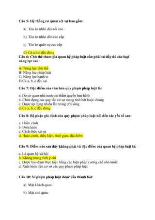 Câu 5: Hệ thống cơ quan xét xử bao gồm:
a) Tòa án nhân dân tối cao
b) Tòa án nhân dân các cấp
c) Tòa án quân sự các cấp
d) Cả a,b,c đều đúng
Câu 6: Chủ thể tham gia quan hệ pháp luật cần phải có đầy đủ các loại
năng lực sau:
A/ Năng lực chủ thể
B/ Năng lực pháp luật
C/ Năng lực hành vi
D/Cả a, b, c đều sai
Câu 7: Đặc điểm của văn bản quy phạm pháp luật là:
a. Do cơ quan nhà nước có thầm quyền ban hành
b. Chứa đựng các quy tắc xử sự mang tính bắt buộc chung
c. Được áp dụng nhiều lần trong đời sống
d. Cả a, b, c đều đúng
Câu 8: Bộ phận giả định của quy phạm pháp luật nói đến các yếu tố sau:
a. Hoàn cảnh
b. Điều kiện
c. Cách thức xử sự
d. Hoàn cảnh, điều kiện, thời gian, địa điểm
Câu 9: Điểm nào sau đây không phải và đặc điểm của quan hệ pháp luật là:
a. Là quan hệ xã hội
b. Không mang tính ý chí
c. Được bảo đảm thực hiện bằng các biện pháp cưỡng chế nhà nước
d. Xuất hiện trên cơ sở các quy phạm pháp luật
Câu 10: Vi phạm pháp luật được cấu thành bởi:
a) Mặt khách quan
b) Mặt chủ quan
 