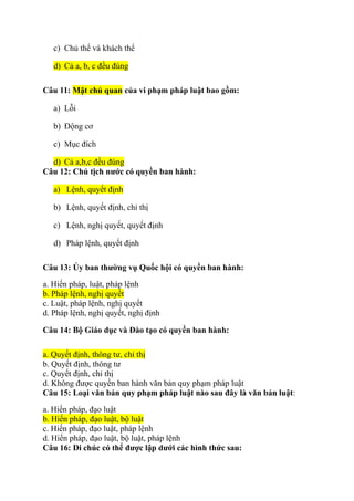 c) Chủ thể và khách thể
d) Cả a, b, c đều đúng
Câu 11: Mặt chủ quan của vi phạm pháp luật bao gồm:
a) Lỗi
b) Động cơ
c) Mục đích
d) Cả a,b,c đều đúng
Câu 12: Chủ tịch nước có quyền ban hành:
a) Lệnh, quyết định
b) Lệnh, quyết định, chỉ thị
c) Lệnh, nghị quyết, quyết định
d) Pháp lệnh, quyết định
Câu 13: Ủy ban thường vụ Quốc hội có quyền ban hành:
a. Hiến pháp, luật, pháp lệnh
b. Pháp lệnh, nghị quyết
c. Luật, pháp lệnh, nghị quyết
d. Pháp lệnh, nghị quyết, nghị định
Câu 14: Bộ Giáo dục và Đào tạo có quyền ban hành:
a. Quyết định, thông tư, chỉ thị
b. Quyết định, thông tư
c. Quyết định, chỉ thị
d. Không được quyền ban hành văn bản quy phạm pháp luật
Câu 15: Loại văn bản quy phạm pháp luật nào sau đây là văn bản luật:
a. Hiến pháp, đạo luật
b. Hiến pháp, đạo luật, bộ luật
c. Hiến pháp, đạo luật, pháp lệnh
d. Hiến pháp, đạo luật, bộ luật, pháp lệnh
Câu 16: Di chúc có thể được lập dưới các hình thức sau:
 