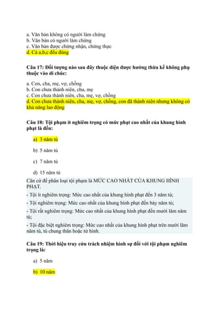a. Văn bản không có người làm chứng
b. Văn bản có người làm chứng
c. Văn bản được chứng nhận, chứng thực
d. Cả a,b,c đều đúng
Câu 17: Đối tượng nào sau đây thuộc diện được hưởng thừa kế không phụ
thuộc vào di chúc:
a. Con, cha, mẹ, vợ, chồng
b. Con chưa thành niên, cha, mẹ
c. Con chưa thành niên, cha, mẹ, vợ, chồng
d. Con chưa thành niên, cha, mẹ, vợ, chồng, con đã thành niên nhưng không có
khả năng lao động
Câu 18: Tội phạm ít nghiêm trọng có mức phạt cao nhất của khung hình
phạt là đến:
a) 3 năm tù
b) 5 năm tù
c) 7 năm tù
d) 15 năm tù
Căn cứ để phân loại tội phạm là MỨC CAO NHẤT CỦA KHUNG HÌNH
PHẠT.
- Tội ít nghiêm trọng: Mức cao nhất của khung hình phạt đến 3 năm tù;
- Tội nghiêm trọng: Mức cao nhất của khung hình phạt đến bảy năm tù;
- Tội rất nghiêm trọng: Mức cao nhất của khung hình phạt đến mười lăm năm
tù;
- Tội đặc biệt nghiêm trọng: Mức cao nhất của khung hình phạt trên mười lăm
năm tù, tù chung thân hoặc tử hình.
Câu 19: Thời hiệu truy cứu trách nhiệm hình sự đối với tội phạm nghiêm
trọng là:
a) 5 năm
b) 10 năm
 