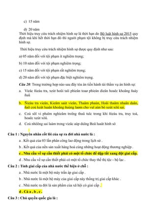 c) 15 năm
d) 20 năm
Thời hiệu truy cứu trách nhiệm hình sự là thời hạn do Bộ luật hình sự 2015 quy
định mà khi hết thời hạn đó thì người phạm tội không bị truy cứu trách nhiệm
hình sự.
Thời hiệu truy cứu trách nhiệm hình sự được quy định như sau:
a) 05 năm đối với tội phạm ít nghiêm trọng;
b) 10 năm đối với tội phạm nghiêm trọng;
c) 15 năm đối với tội phạm rất nghiêm trọng;
d) 20 năm đối với tội phạm đặc biệt nghiêm trọng.
Câu 20: Trong trường hợp nào sau đây tòa án tiến hành tái thẩm vụ án hình sự:
a. Vieäc ñieàu tra, xeùt hoûi taïi phieân toaø phieán dieän hoaëc khoâng ñaày
ñuû
b. Ñieàu tra vieân, Kieåm saùt vieân, Thaåm phaùn, Hoäi thaåm nhaân daân,
ñaõ coù keát luaän khoâng ñuùng laøm cho vuï aùn bò xeùt xöû sai.
c. Coù söï vi phaïm nghieâm troïng thuû tuïc trong khi ñieàu tra, truy toá,
hoaëc xeùt xöû.
d. Coù nhöõng sai laàm trong vieäc aùp duïng Boä luaät hình sö
Câu 1 : Nguyên nhân cốt lõi của sự ra đời nhà nước là :
a . Kết quả của 03 lần phân công lao động trong lịch sử .
b . Kết quả của nền sản xuất hàng hoá cùng những hoạt động thương nghiệp .
c . Nhu cầu về sự cần thiết phải có một tổ chức để dập tắt xung đột giai cấp.
d . Nhu cầu về sự cần thiết phải có một tổ chức thay thế thị tộc - bộ lạc .
Câu 2 : Tính giai cấp của nhà nước thể hiện ở chỗ :
a . Nhà nước là một bộ máy trấn áp giai cấp .
b . Nhà nước là một bộ máy của giai cấp này thống trị giai cấp khác .
c . Nhà nước ra đời là sản phẩm của xã hội có giai cấp .
d . Cả a , b , c .
Câu 3 : Chủ quyền quốc gia là :
 