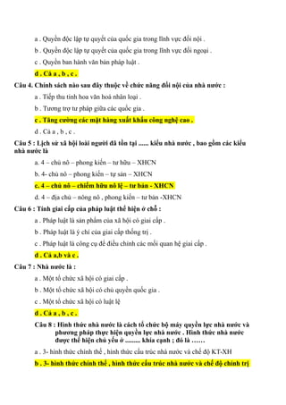 a . Quyền độc lập tự quyết của quốc gia trong lĩnh vực đối nội .
b . Quyền độc lập tự quyết của quốc gia trong lĩnh vực đối ngoại .
c . Quyền ban hành văn bản pháp luật .
d . Cå a , b , c .
Câu 4. Chính sách nào sau đây thuộc về chức năng đối nội của nhà nước :
a . Tiếp thu tinh hoa văn hoá nhân loại .
b . Tương trợ tư pháp giữa các quốc gia .
c . Tăng cường các mặt hàng xuất khẩu công nghệ cao .
d . Cả a , b , c .
Câu 5 : Lịch sử xã hội loài người đã tồn tại ...... kiểu nhà nước , bao gồm các kiểu
nhà nước là
a. 4 – chủ nô – phong kiến – tư hữu – XHCN
b. 4- chủ nô – phong kiến – tự sản – XHCN
c. 4 – chủ nô – chiếm hữu nô lệ – tư bản - XHCN
d. 4 – địa chủ – nông nô , phong kiến – tư bản -XHCN
Câu 6 : Tính giai cấp của pháp luật thể hiện ở chỗ :
a . Pháp luật là sản phẩm của xã hội có giai cấp .
b . Pháp luật là ý chí của giai cấp thống trị .
c . Pháp luật là công cụ để điều chỉnh các mối quan hệ giai cấp .
d . Cả a,b và c .
Câu 7 : Nhà nước là :
a . Một tổ chức xã hội có giai cấp .
b . Một tổ chức xã hội có chủ quyền quốc gia .
c . Một tổ chức xã hội có luật lệ
d . Cả a , b , c .
Câu 8 : Hình thức nhà nước là cách tổ chức bộ máy quyền lực nhà nước và
phương pháp thực hiện quyền lực nhà nước . Hình thức nhà nước
được thể hiện chủ yếu ở ......... khía cạnh ; đó là ……
a . 3- hình thức chính thế , hình thức cấu trúc nhà nước và chế độ KT-XH
b . 3- hình thức chính thể , hình thức cấu trúc nhà nước và chế độ chính trị
 
