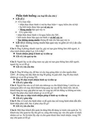 Phần tình huống: các loại lỗi cần chú ý
 Lỗi cố ý
 Cố ý trực tiếp:
+ nhận thực được hành vi mà họ thực hiện=> nguy hiểm cho xã hội
+ họ biết trước được hậu quả sẽ xảy ra.
+ Mong muốn hậu quả xảy ra
 Cố ý gián tiếp:
+ nhận thức được hành vi là nguy hiểm cho XH ,
+ biết trước được hậu quả của hành vi có thể xảy ra
+ Tuy không mong muốn nhưng để mặt cho hậu quả xảy ra
 Lỗi vô ý: không mong muốn hậu quả xảy ra gồm có vô ý do cẩu
thả và tự tin
Câu 1: Ông A phóng nhanh vượt ẩu, gây tai nạn giao thông làm chết ngưởi, A
chịu trách nhiệm pháp lí gì. Lỗi ở đây?
 Trách nhiệm pháp lí hình sự và dân sự
 Lỗi vô ý do quá tự tin
Câu 2: Người láy xe do uống rượu say gây tai nạn giao thông làm chết người.
người láy xe có lỗi gì
 Lỗi vô ý do cẩu thả
Câu 3: Ông M trồng cây, để bảo vệ cây ông giăng điện và cắm nguồn điện
220V , B vướng vào dây điện do ông M giăng, bị giật chết. ông M chịu trách
nhiệm gì và có lỗi gì trong TH.
 Ông M chịu trách nhiệm hình sự và dân sự
 Lỗi cố ý gián tiếp
Câu 4: Người thợ sửa xe cố tình sửa tahnwgs xe cho khách hàng 1 cách ko an
toàn(gian dối) với mục đích khách hàng quay lại sửa để lấy thêm tiền. khi đi,
khách hàng ko may gặp phải tai nạn, tử vong tại chỗ do thắng xe không an toàn.
Người thợ phải chịu trách nhiệm gì và có lỗi gì?
 Thợ sửa xe chịu trách nhiệm pháp lí hình sự và dân sự
 Lỗi cố ý gián tiếp
Câu 5: Bác sĩ A mổ cho bệnh nhân và để quên dao mổ trong bệnh nhân dẫn đến
bệnh nhân phải chết. bác sĩ phải chịu lỗi gì?
 Lỗi vô ý do cẩu thả
Câu 6: Một thực khách đến quán ăn dùng bữa đã dựng xe trước cửa quán ăn. Vị
khách này chủ quan ko lấy thẻ giữ xe, cũng như trong cậy vào chủ quán về trách
nhiệm coi xe. Xe bị trộm lấy cấp và chủ quán khoái thác trách nhiệm. trong TH
này chủ quán có lỗi gì:
 
