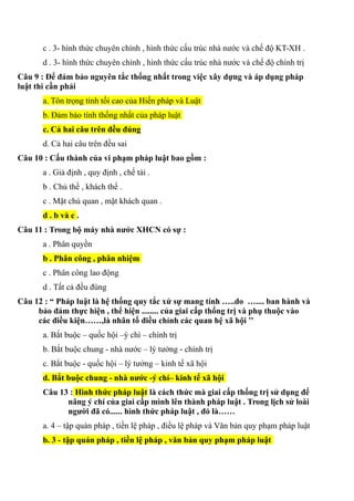 c . 3- hình thức chuyên chính , hình thức cấu trúc nhà nước và chế độ KT-XH .
d . 3- hình thức chuyên chính , hình thức cấu trúc nhà nước và chế độ chính trị
Câu 9 : Để đảm bảo nguyên tắc thống nhất trong việc xây dựng và áp dụng pháp
luật thì cần phải
a. Tôn trọng tỉnh tối cao của Hiến pháp và Luật
b. Đảm bảo tính thống nhất của pháp luật
c. Cả hai câu trên đều đúng
d. Cả hai câu trên đều sai
Câu 10 : Cấu thành của vi phạm pháp luật bao gồm :
a . Giả định , quy định , chế tài .
b . Chủ thể , khách thể .
c . Mặt chủ quan , mặt khách quan .
d . b và c .
Câu 11 : Trong bộ máy nhà nước XHCN có sự :
a . Phân quyền
b . Phân công , phân nhiệm
c . Phân công lao động
d . Tất cả đều đúng
Câu 12 : “ Pháp luật là hệ thống quy tắc xử sự mang tính …..do ….... ban hành và
bảo đảm thực hiện , thể hiện ........ của giai cấp thống trị và phụ thuộc vào
các điều kiện……,là nhân tố điều chỉnh các quan hệ xã hội ’’
a. Bắt buộc – quốc hội –ý chí – chính trị
b. Bắt buộc chung - nhà nước – lý tưởng - chính trị
c. Bắt buộc - quốc hội – lý tưởng – kinh tế xã hội
d. Bắt buộc chung - nhà nước -ý chí– kinh tế xã hội
Câu 13 : Hình thức pháp luật là cách thức mà giai cấp thống trị sử dụng để
nâng ý chí của giai cấp mình lên thành pháp luật . Trong lịch sử loài
người đã có...... hình thức pháp luật , đó là……
a. 4 – tập quán pháp , tiền lệ pháp , điều lệ pháp và Văn bản quy phạm pháp luật
b. 3 - tập quán pháp , tiền lệ pháp , văn bản quy phạm pháp luật
 