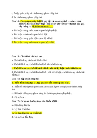 c. 2- tập quán pháp và văn bản quy phạm pháp luật
d. 1- văn bản quy phạm pháp luật
Câu 14 : Quy phạm pháp luật là quy tắc xử sự mang tính …..do …..ban
hành và bảo đảm thực hiện , thể hiện ý chí và bảo vệ lợi ích của giai
cấp thống trị để điều chỉnh các……
a. Bắt buộc chung - nhà nước - quan hệ pháp luật
b. Bắt buộc – nhà nước quan hệ xã hội
c. Bắt buộc chung quốc hội – quan hệ xã hội
d. Bắt buộc chung - nhà nước - quan hệ xã hội
Câu 15 : Chế tài có các loại sau :
a. Chế tà hình sự và chế tài hành chính
b. Chế tài hình sự , chế tài hành chính và chế tài dân sự
c. Chế tài hình sự , chế tài hành chính , chế tài kỷ luật và chế tài dân sự
d. Chế tài hình sự , chế tài hành chính , chế tài kỷ luật , chế tài dân sự và chế tài
bắt buộc
Câu 16 : Tập quán pháp là :
a . Biến đổi những tục lệ , tập quán có sẵn thành pháp luật .
b . Biến đổi những thói quen hành xử của con người trong lịch sử thành pháp
luật .
c . Biến đổi những quy phạm tôn giáo thảnh quy phạm pháp luật ,
d . Cả a , b , c .
Câu 17 : Cơ quan thường trực của Quốc hội là :
a , Hội đồng dân tộc
b . Uy ban Quốc hội
c . Ủy ban thường vụ Quốc hội
d . Cả a , b , c đều đúng
 