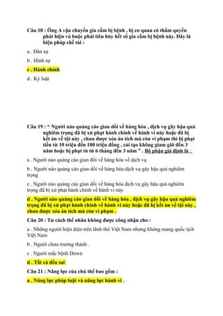 Câu 18 : Ông A vận chuyển gia cầm bị bệnh , bị cơ quan có thẩm quyền
phát hiện và buộc phải tiêu hủy hết số gia cầm bị bệnh này. Đây là
biện pháp chế tài :
a . Dân sự
b . Hình sự
c . Hành chính
d . Kỷ luật
Câu 19 : “ Người nào quảng cáo gian dối về hàng hóa , dịch vụ gây hậu quả
nghiêm trọng đã bị xử phạt hành chính về hành vi này hoặc đã bị
kết án về tội này , chưa được xóa án tích mà còn vi phạm thì bị phạt
tiền từ 10 triệu đến 100 triệu đồng , cải tạo không giam giữ đến 3
năm hoặc bị phạt tù từ 6 tháng đến 3 năm ” . Bộ phận giả định là :
a . Người nào quảng cáo gian đổi về hàng hóa về dịch vụ
b . Người nào quảng cáo gian dối về hàng hóa dịch vụ gây hậu quả nghiêm
trọng
c . Người nào quảng cáo gian dối về hàng hóa dịch vụ gây hậu quả nghiêm
trọng đã bị xử phạt hành chính về hành vi này
d . Người nào quảng cáo gian dối về hàng hóa , dịch vụ gây hậu quả nghiêm
trọng đã bị xử phạt hành chính về hành vi này hoặc đã bị kết án về tội này ,
chưa được xóa án tích mà còn vi phạm .
Câu 20 : Tư cách thể nhân không được công nhận cho :
a . Những người hiện diện trên lãnh thổ Việt Nam nhưng không mang quốc tịch
Việt Nam
b . Người chưa trưởng thảnh .
c . Người mắc bệnh Down
d . Tất cả đều sai
Câu 21 : Năng lực của chủ thể bao gồm :
a . Năng lực pháp luật và năng lực hành vi .
 